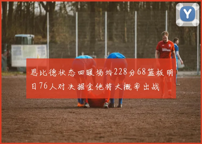 恩比德状态回暖场均228分68篮板明日76人对决掘金他将大概率出战