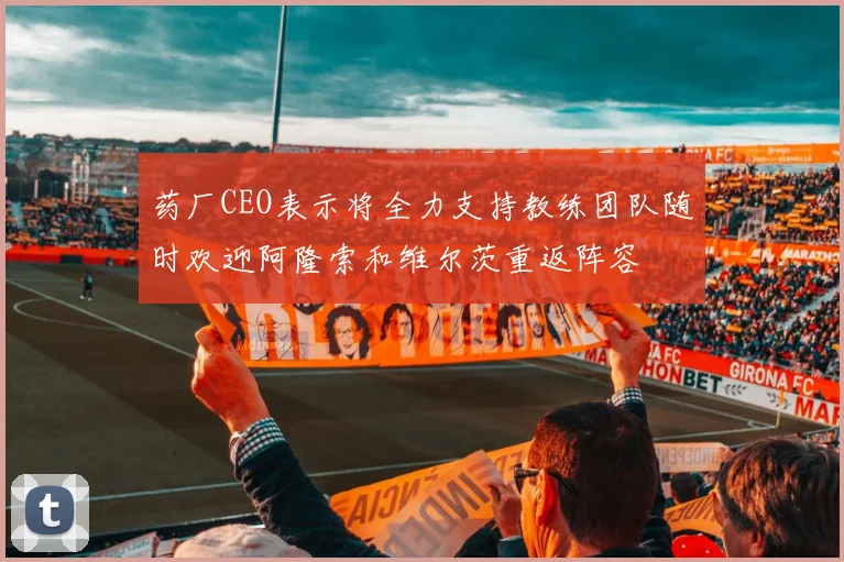 药厂CEO表示将全力支持教练团队随时欢迎阿隆索和维尔茨重返阵容