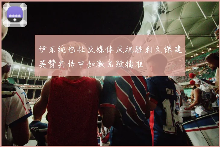 伊东纯也社交媒体庆祝胜利久保建英赞其传中如激光般精准