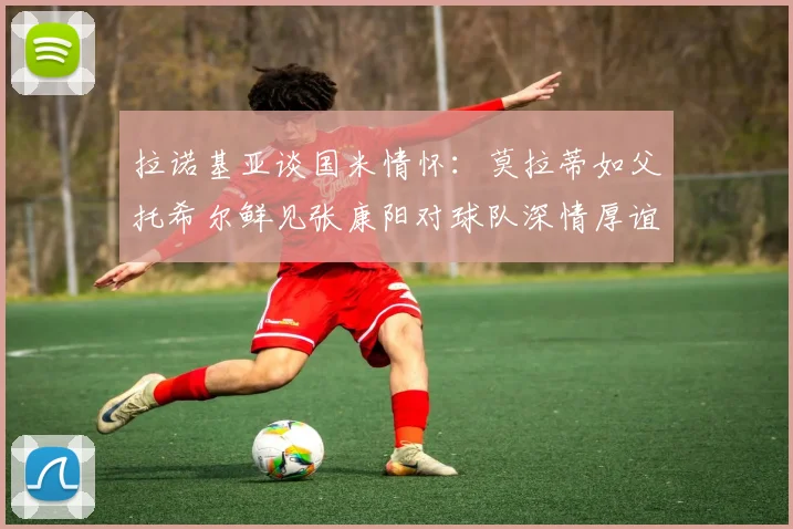 拉诺基亚谈国米情怀：莫拉蒂如父托希尔鲜见张康阳对球队深情厚谊