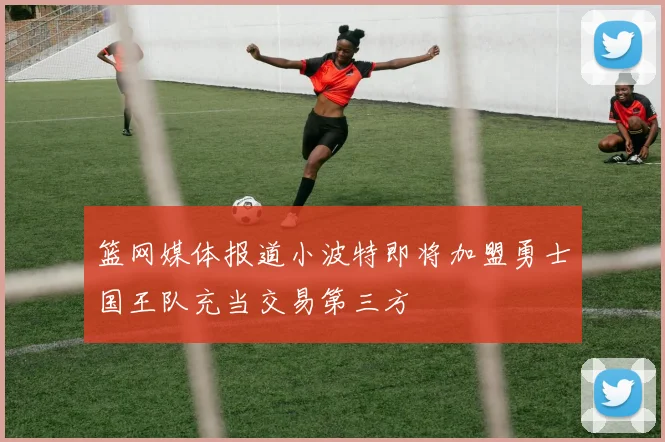 篮网媒体报道小波特即将加盟勇士国王队充当交易第三方