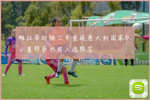 维拉蒂时隔三年重返意大利国家队小基耶萨也将入选阵容