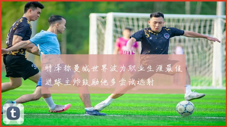 特泽称曼城世界波为职业生涯最佳进球主帅鼓励他多尝试远射
