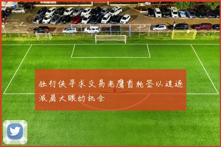 独行侠寻求交易老鹰首轮签以追逐浓眉大眼的机会