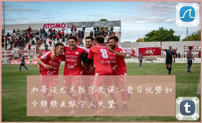 加蒂谈尤文防守失误：昔日优势如今频频丢球令人失望