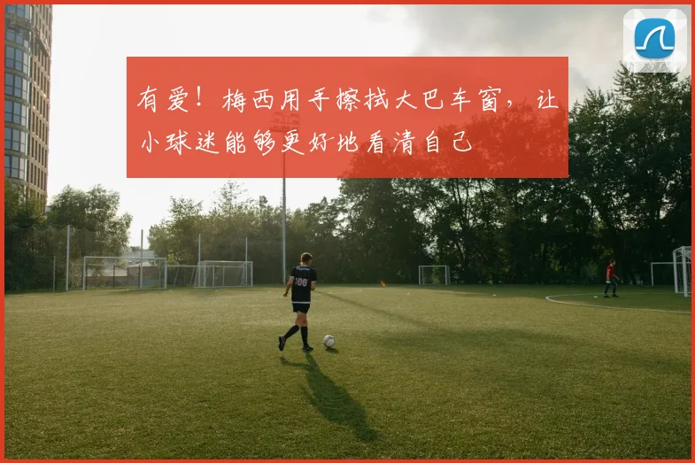 有爱！梅西用手擦拭大巴车窗，让小球迷能够更好地看清自己