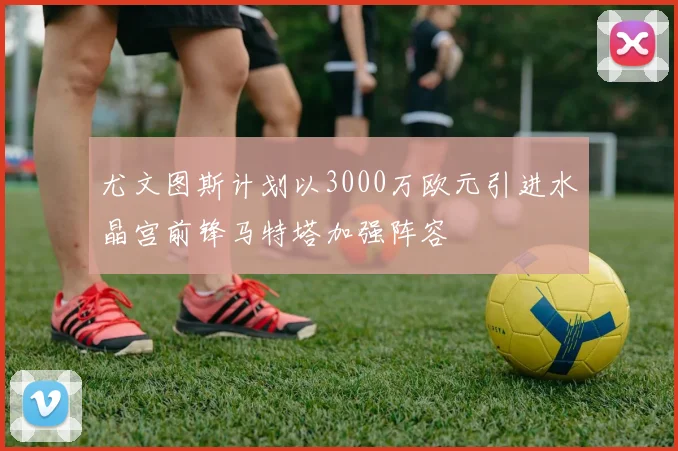 尤文图斯计划以3000万欧元引进水晶宫前锋马特塔加强阵容