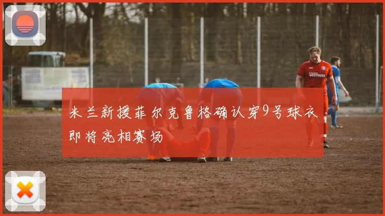 米兰新援菲尔克鲁格确认穿9号球衣即将亮相赛场
