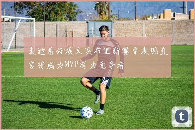 麦迪看好埃文莫布里新赛季表现直言将成为MVP有力竞争者