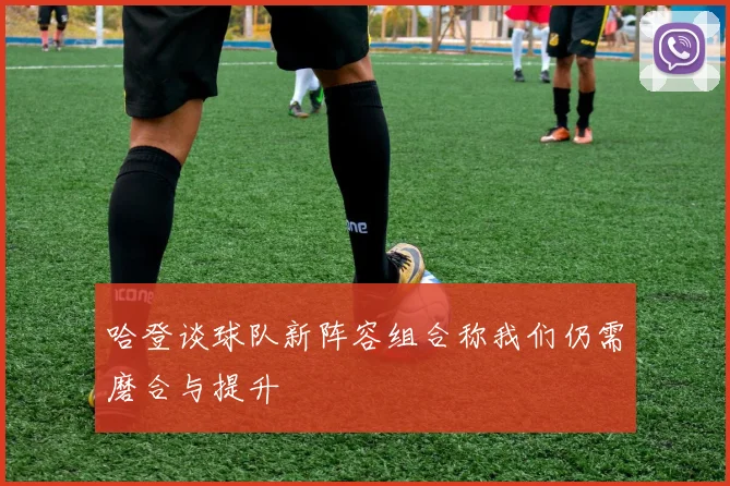 哈登谈球队新阵容组合称我们仍需磨合与提升