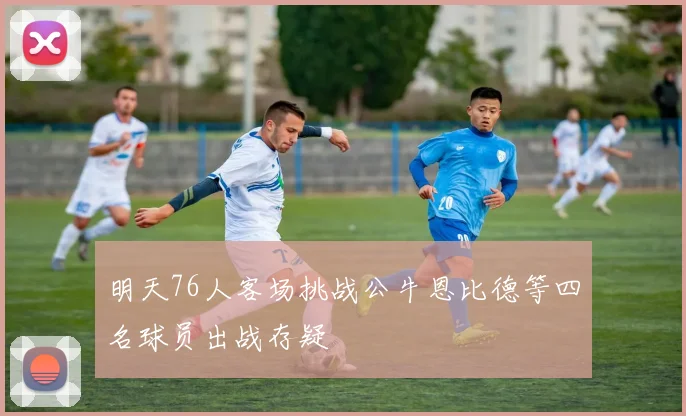 明天76人客场挑战公牛恩比德等四名球员出战存疑