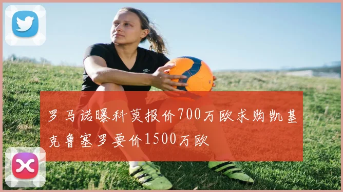 罗马诺曝科莫报价700万欧求购凯基克鲁塞罗要价1500万欧
