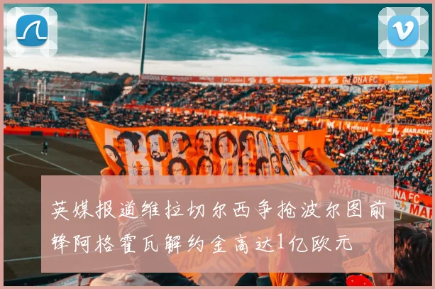 英媒报道维拉切尔西争抢波尔图前锋阿格霍瓦解约金高达1亿欧元