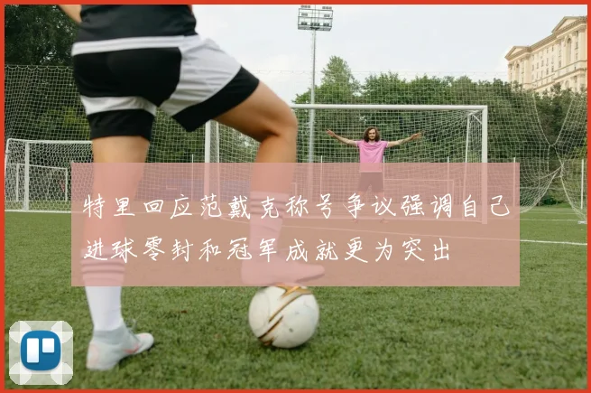 特里回应范戴克称号争议强调自己进球零封和冠军成就更为突出