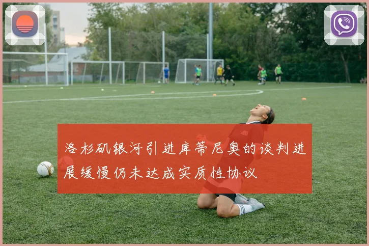 洛杉矶银河引进库蒂尼奥的谈判进展缓慢仍未达成实质性协议