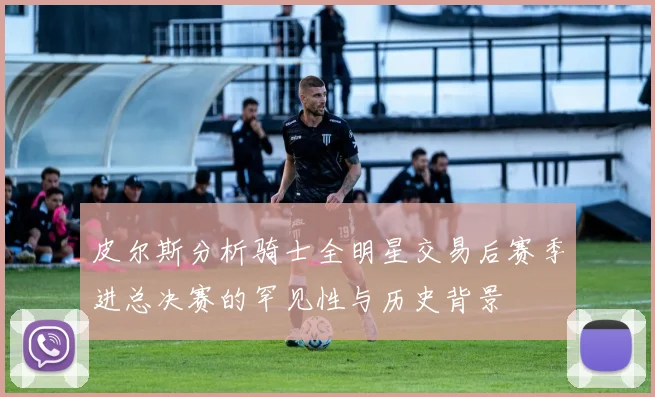 皮尔斯分析骑士全明星交易后赛季进总决赛的罕见性与历史背景