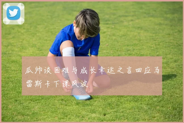 瓜帅谈困难与成长幸运之言回应马雷斯卡下课风波