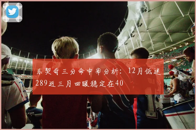 东契奇三分命中率分析：12月低迷289近三月回暖稳定在40