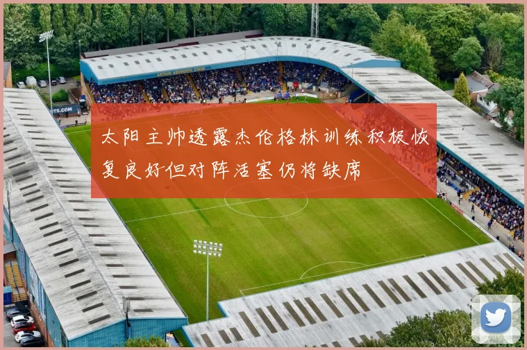 太阳主帅透露杰伦格林训练积极恢复良好但对阵活塞仍将缺席