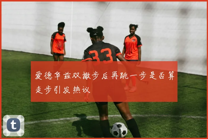 爱德华兹双撤步后再跳一步是否算走步引发热议